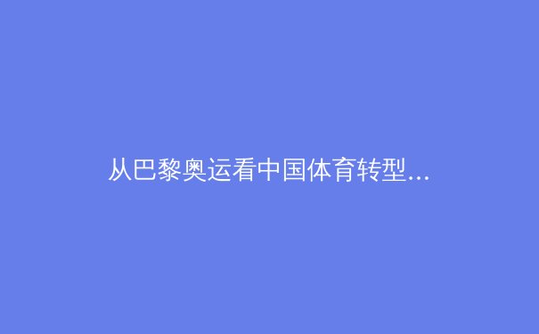 从巴黎奥运看中国体育转型：金牌之外的价值重构与全民健身新范式